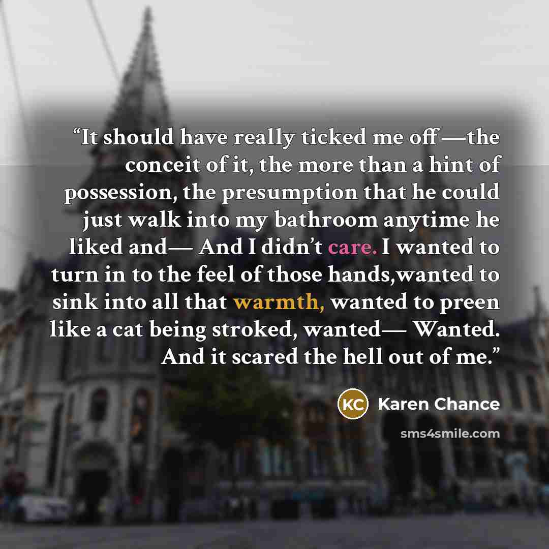 “It should have really ticked me off—the conceit of it, the more than a hint of possession, the presumption that he could just walk into my bathroom anytime he liked and— And I didn’t care. I wanted to turn in to the feel of those hands,wanted to sink into all that warmth, wanted to preen like a…” quote by Karen Chance