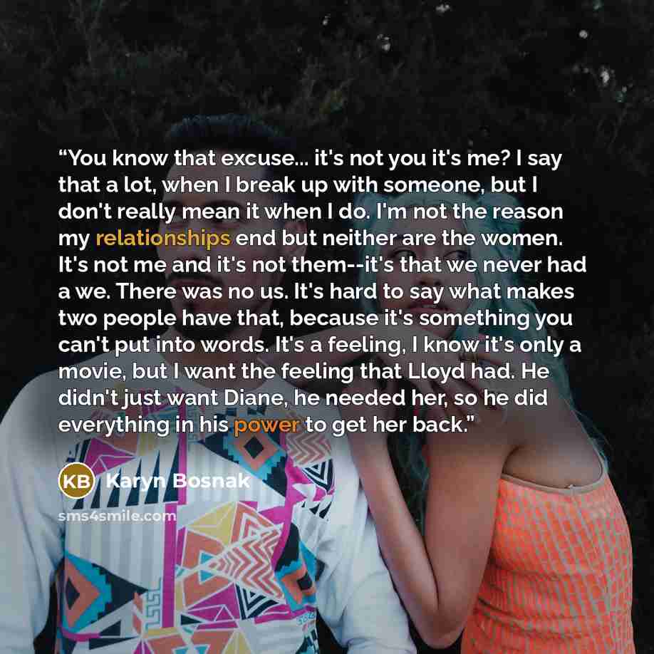 “You know that excuse... it's not you it's me? I say that a lot, when I break up with someone, but I don't really mean it when I do. I'm not the reason my relationships end but neither are the women. It's not me and it's not them--it's that we never had a we. There was no us. It's hard to say what…” quote by Karyn Bosnak
