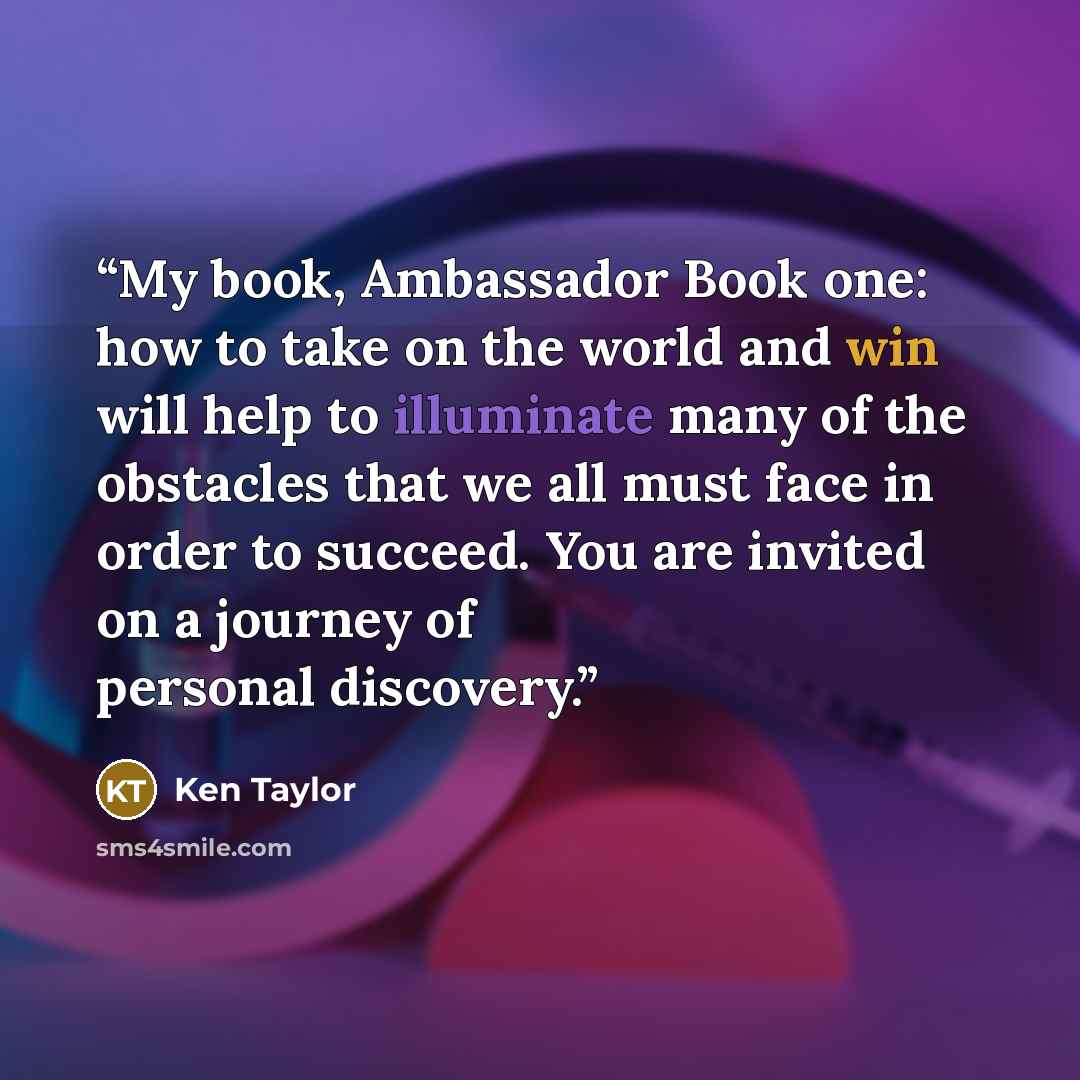 “My book, Ambassador Book one: how to take on the world and win will help to illuminate many of the obstacles that we all must face in order to succeed. You are invited on a journey of personal discovery.” quote by Ken Taylor