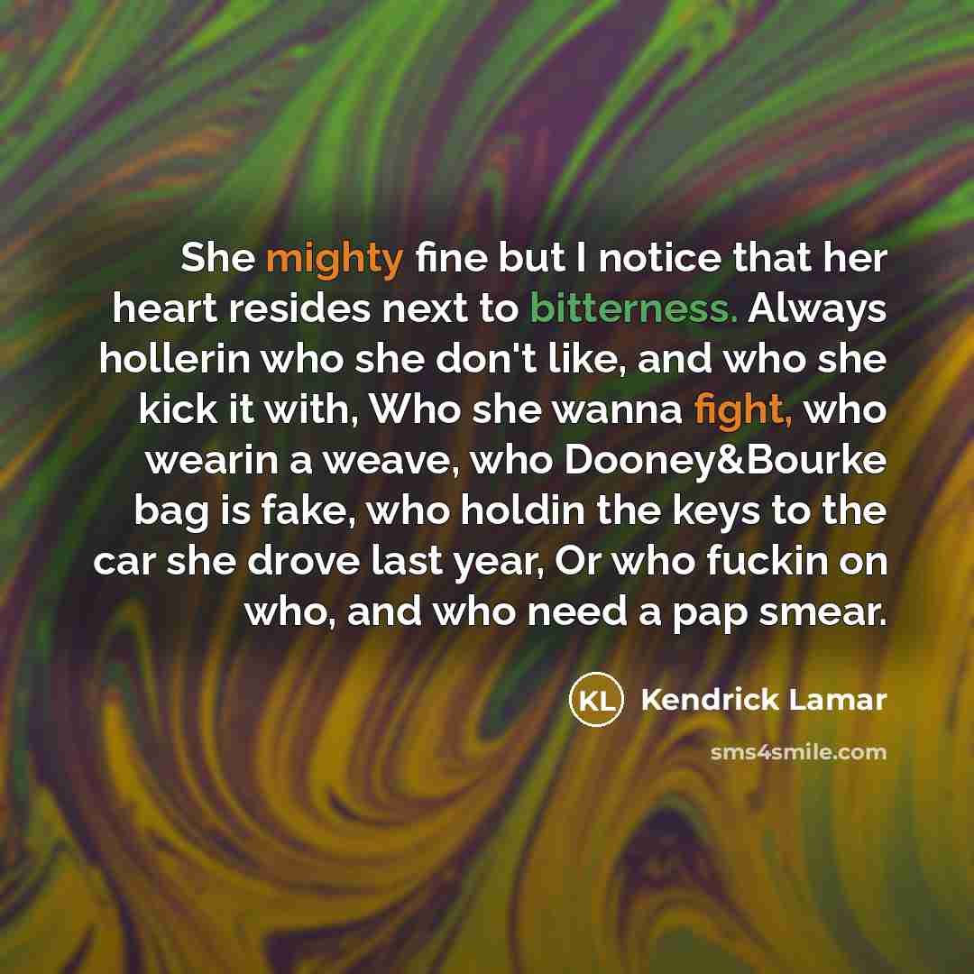 “She mighty fine but I notice that her heart resides next to bitterness. Always hollerin who she don't like, and who she kick it with, Who she wanna fight, who wearin a weave, who Dooney&Bourke bag is fake, who holdin the keys to the car she drove last year, Or who fuckin on who, and who need a pap…” quote by Kendrick Lamar