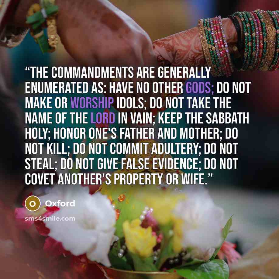 “The commandments are generally enumerated as: have no other gods; do not make or worship idols; do not take the name of the Lord in vain; keep the sabbath holy; honor one's father and mother; do not kill; do not commit adultery; do not steal; do not give false evidence; do not covet another's…” quote by Oxford