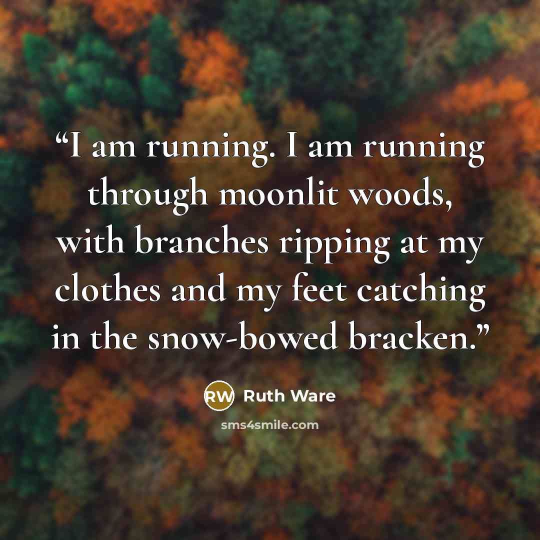 “I am running. I am running through moonlit woods, with branches ripping at my clothes and my feet catching in the snow-bowed bracken.” quote by Ruth Ware