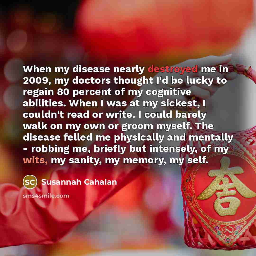 “When my disease nearly destroyed me in 2009, my doctors thought I'd be lucky to regain 80 percent of my cognitive abilities. When I was at my sickest, I couldn't read or write. I could barely walk on my own or groom myself. The disease felled me physically and mentally - robbing me, briefly but…” quote by Susannah Cahalan