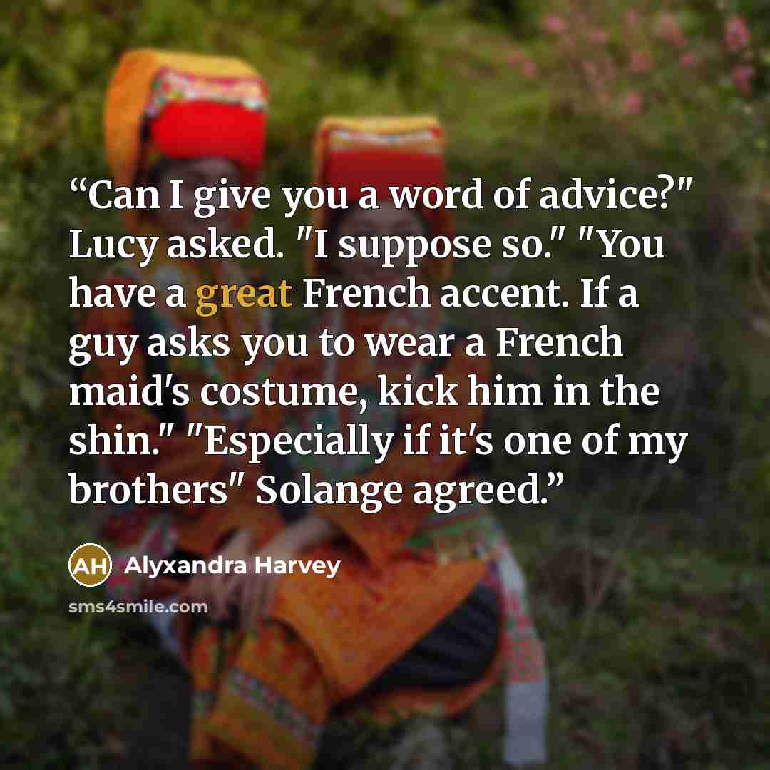 “Can I give you a word of advice?" Lucy asked. "I suppose so." "You have a great French accent. If a guy asks you to wear a French maid's costume, kick him in the shin." "Especially if it's one of my brothers" Solange agreed.” quote by Alyxandra Harvey