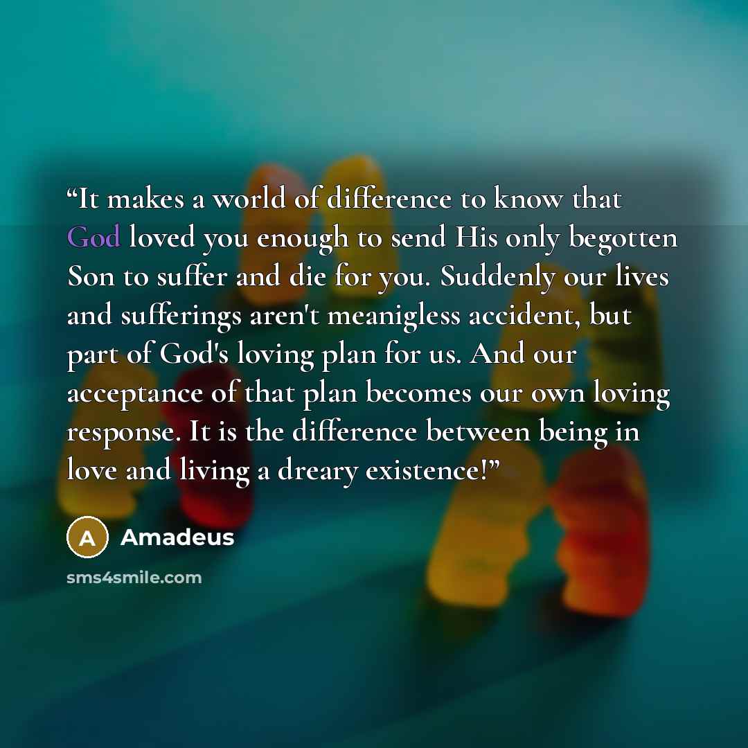 “It makes a world of difference to know that God loved you enough to send His only begotten Son to suffer and die for you. Suddenly our lives and sufferings aren't meanigless accident, but part of God's loving plan for us. And our acceptance of that plan becomes our own loving response. It is the…” quote by Amadeus