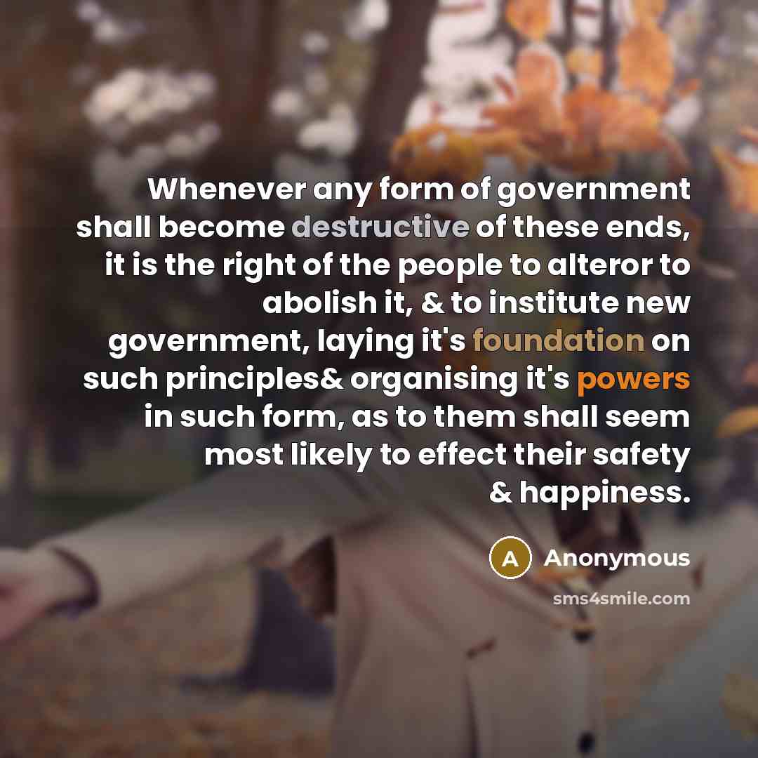 “Whenever any form of government shall become destructive of these ends, it is the right of the people to alteror to abolish it, & to institute new government, laying it's foundation on such principles& organising it's powers in such form, as to them shall seem most likely to effect their safety &…” quote by Anonymous