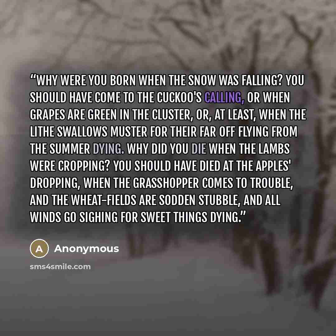 “Why were you born when the snow was falling? You should have come to the cuckoo's calling, Or when grapes are green in the cluster, Or, at least, when the lithe swallows muster For their far off flying From the summer dying. Why did you die when the lambs were cropping? You should have died at the…” quote by Anonymous