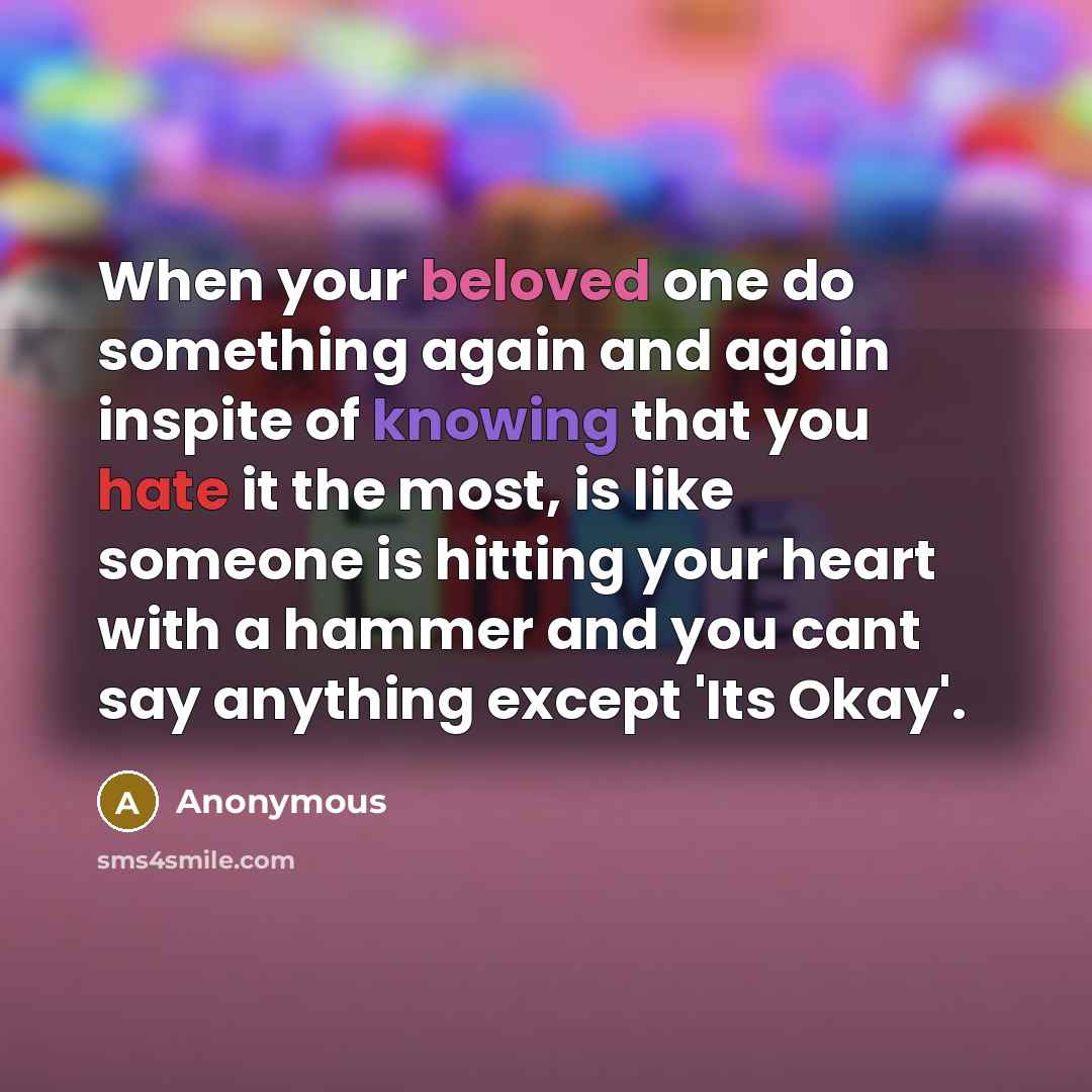 “When your beloved one do something again and again inspite of knowing that you hate it the most, is like someone is hitting your heart with a hammer and you cant say anything except 'Its Okay'.” quote by Anonymous