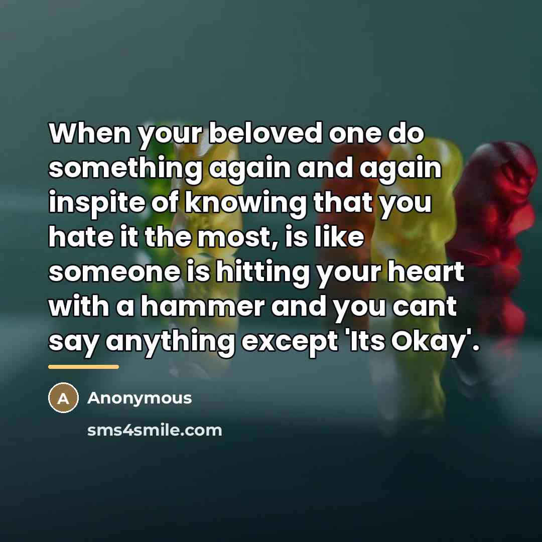 “When your beloved one do something again and again inspite of knowing that you hate it the most, is like someone is hitting your heart with a hammer and you cant say anything except 'Its Okay'.” quote by Anonymous