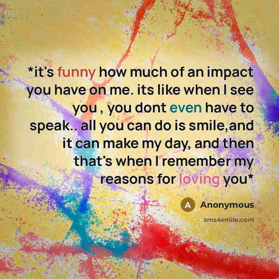 “*it's funny how much of an impact you have on me. its like when I see you , you dont even have to speak.. all you can do is smile,and it can make my day, and then that's when I remember my reasons for loving you*” quote by Anonymous