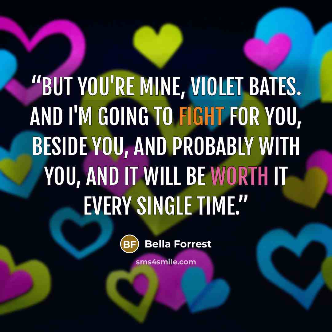 “But you're mine, Violet Bates. And I'm going to fight for you, beside you, and probably with you, and it will be worth it every single time.” quote by Bella Forrest