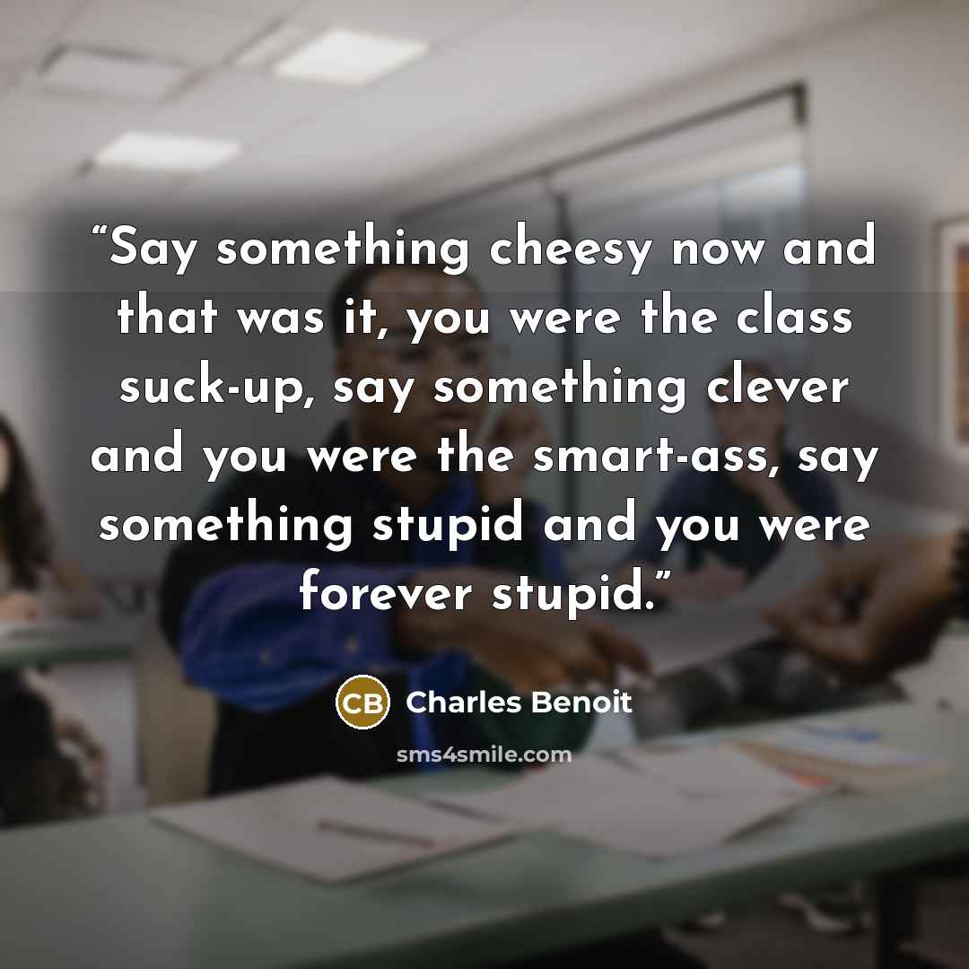 “Say something cheesy now and that was it, you were the class suck-up, say something clever and you were the smart-ass, say something stupid and you were forever stupid.” quote by Charles Benoit