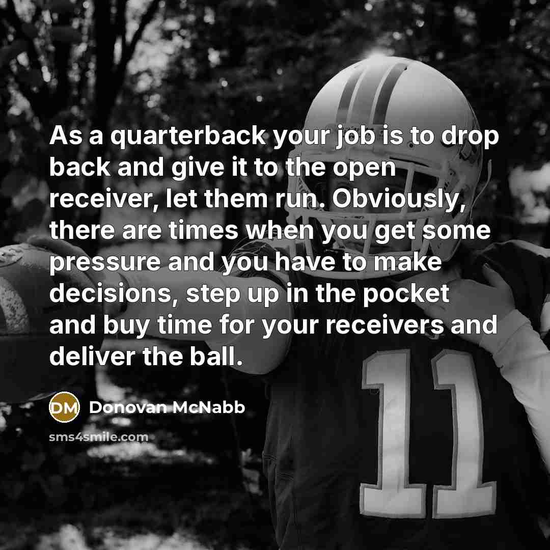 “As a quarterback your job is to drop back and give it to the open receiver, let them run. Obviously, there are times when you get some pressure and you have to make decisions, step up in the pocket and buy time for your receivers and deliver the ball.” quote by Donovan McNabb