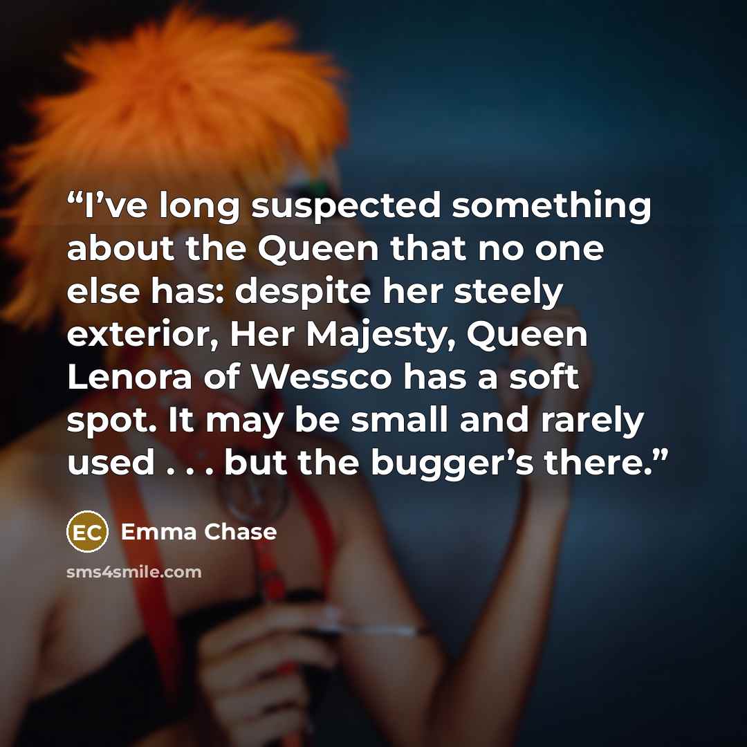 “I’ve long suspected something about the Queen that no one else has: despite her steely exterior, Her Majesty, Queen Lenora of Wessco has a soft spot. It may be small and rarely used . . . but the bugger’s there.” quote by Emma Chase