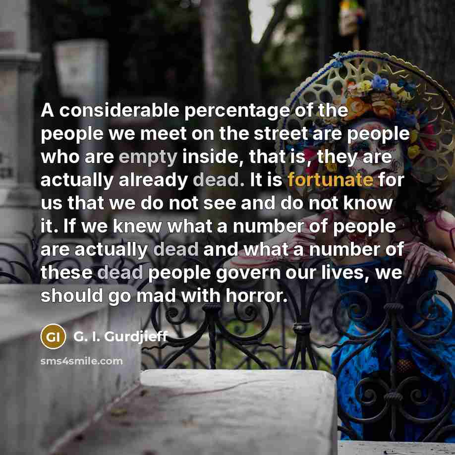 “A considerable percentage of the people we meet on the street are people who are empty inside, that is, they are actually already dead. It is fortunate for us that we do not see and do not know it. If we knew what a number of people are actually dead and what a number of these dead people govern…” quote by G. I. Gurdjieff
