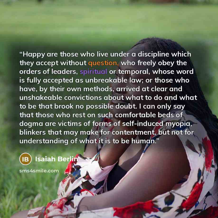 “Happy are those who live under a discipline which they accept without question, who freely obey the orders of leaders, spiritual or temporal, whose word is fully accepted as unbreakable law; or those who have, by their own methods, arrived at clear and unshakeable convictions about what to do and…” quote by Isaiah Berlin