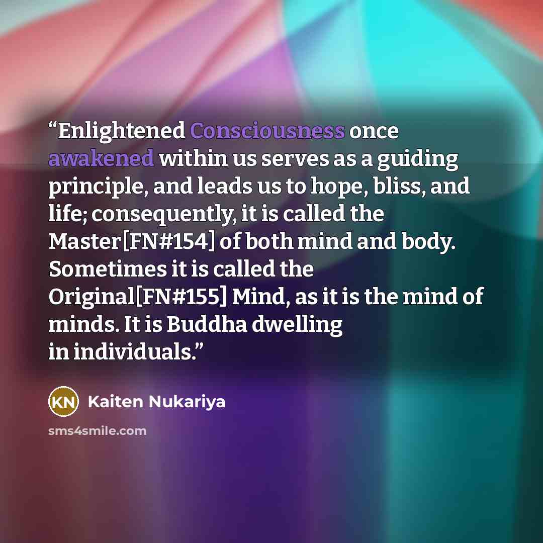 “Enlightened Consciousness once awakened within us serves as a guiding principle, and leads us to hope, bliss, and life; consequently, it is called the Master[FN#154] of both mind and body. Sometimes it is called the Original[FN#155] Mind, as it is the mind of minds. It is Buddha dwelling in…” quote by Kaiten Nukariya