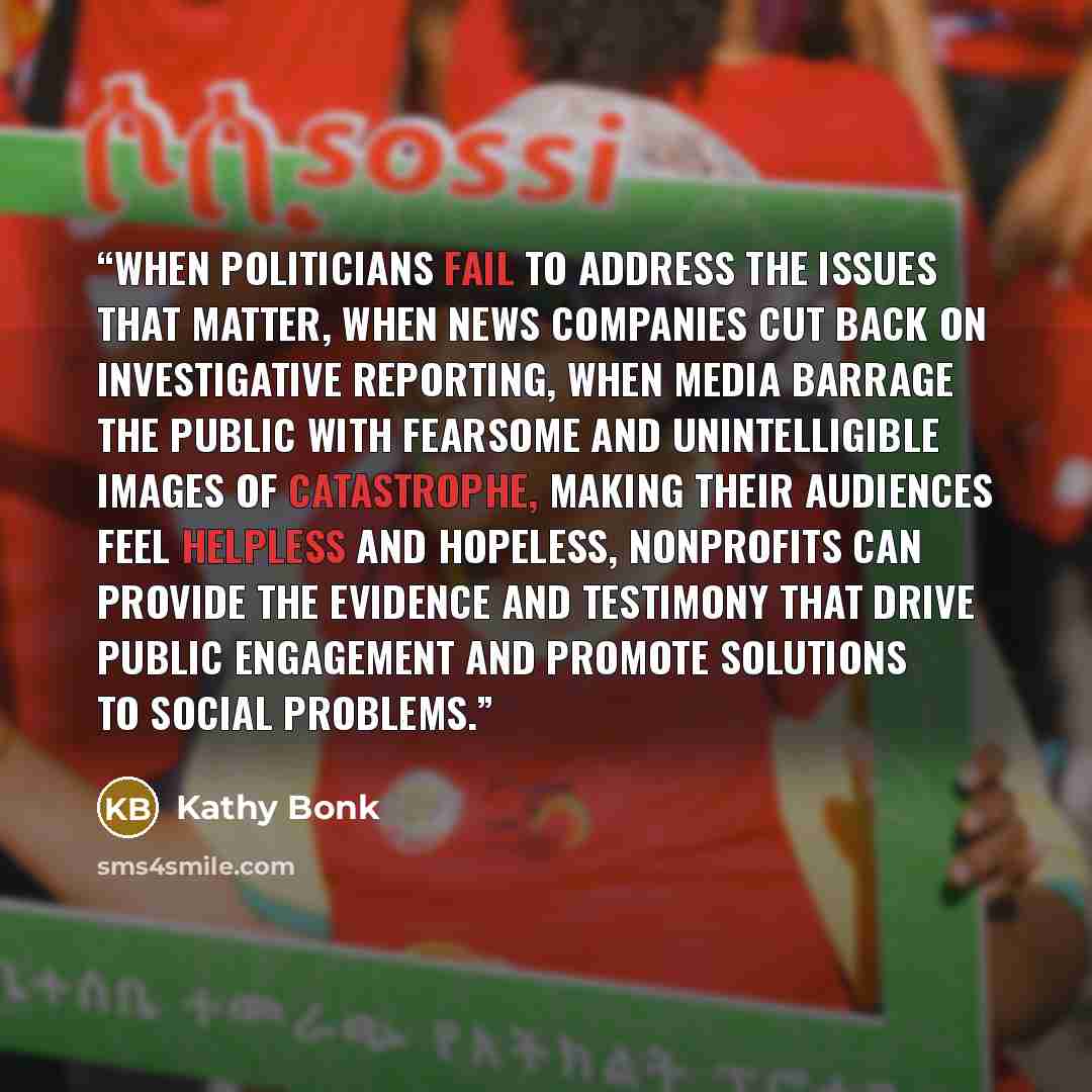 “When politicians fail to address the issues that matter, when news companies cut back on investigative reporting, when media barrage the public with fearsome and unintelligible images of catastrophe, making their audiences feel helpless and hopeless, nonprofits can provide the evidence and…” quote by Kathy Bonk