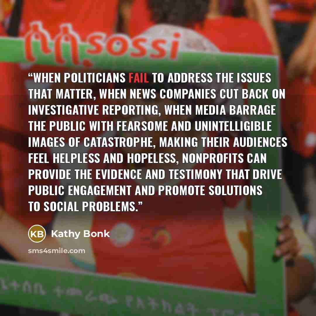 “When politicians fail to address the issues that matter, when news companies cut back on investigative reporting, when media barrage the public with fearsome and unintelligible images of catastrophe, making their audiences feel helpless and hopeless, nonprofits can provide the evidence and…” quote by Kathy Bonk
