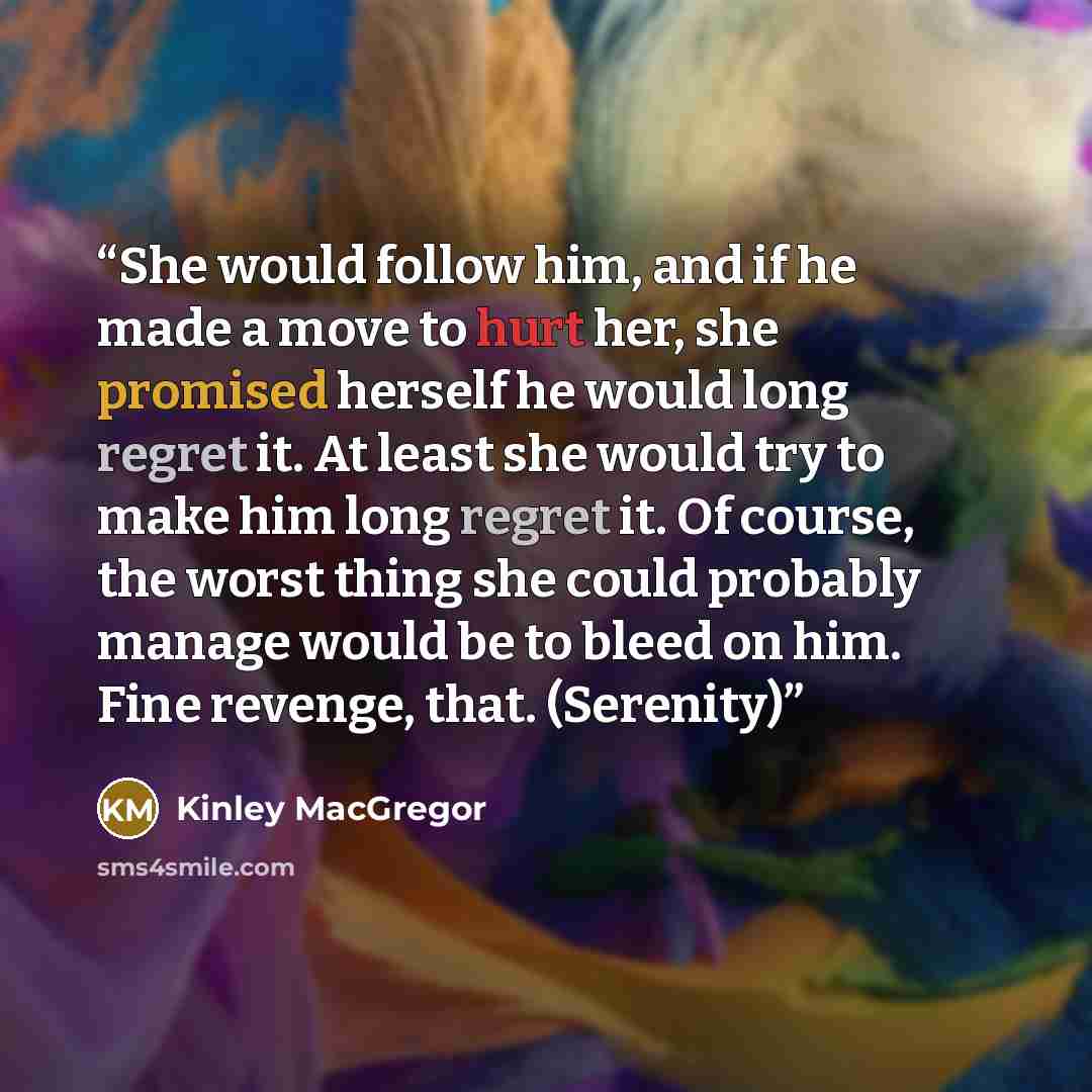 “She would follow him, and if he made a move to hurt her, she promised herself he would long regret it. At least she would try to make him long regret it. Of course, the worst thing she could probably manage would be to bleed on him. Fine revenge, that. (Serenity)” quote by Kinley MacGregor