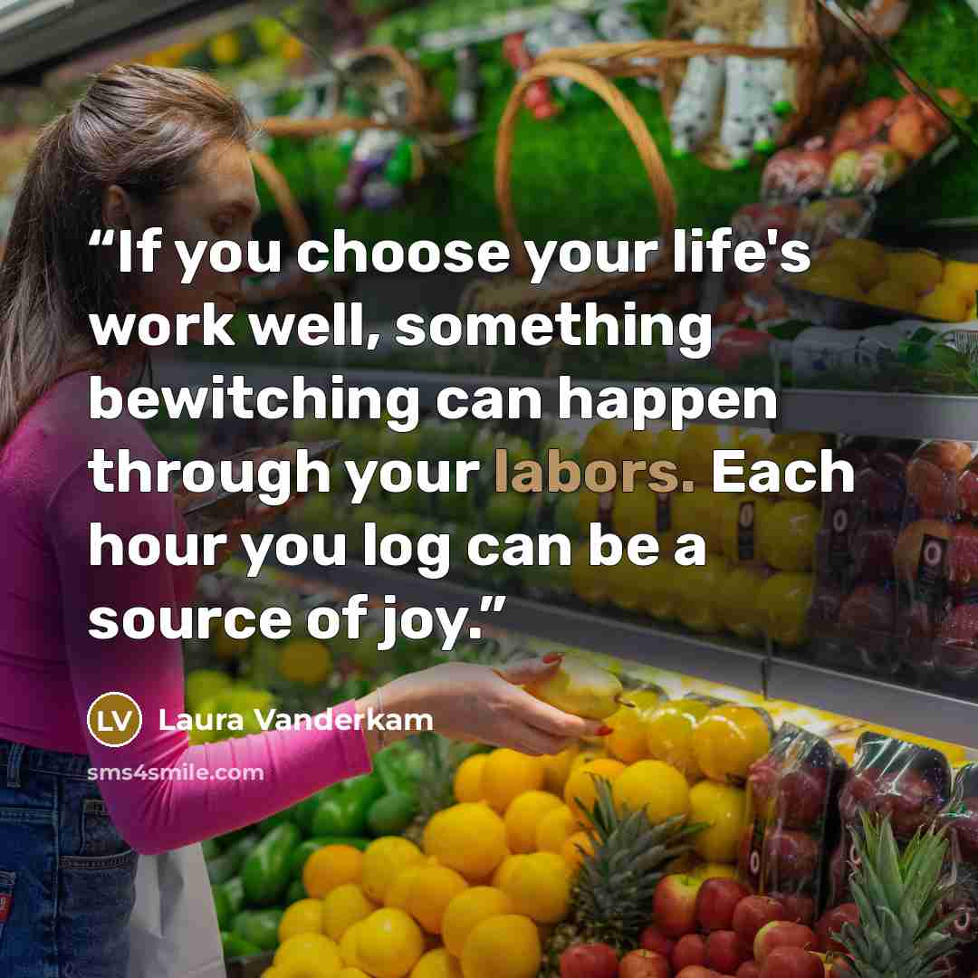“If you choose your life's work well, something bewitching can happen through your labors. Each hour you log can be a source of joy.” quote by Laura Vanderkam