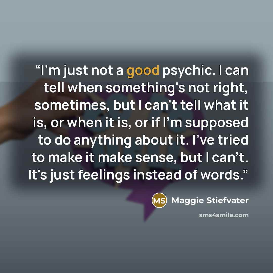 “I'm just not a good psychic. I can tell when something's not right, sometimes, but I can't tell what it is, or when it is, or if I'm supposed to do anything about it. I've tried to make it make sense, but I can't. It's just feelings instead of words.” quote by Maggie Stiefvater