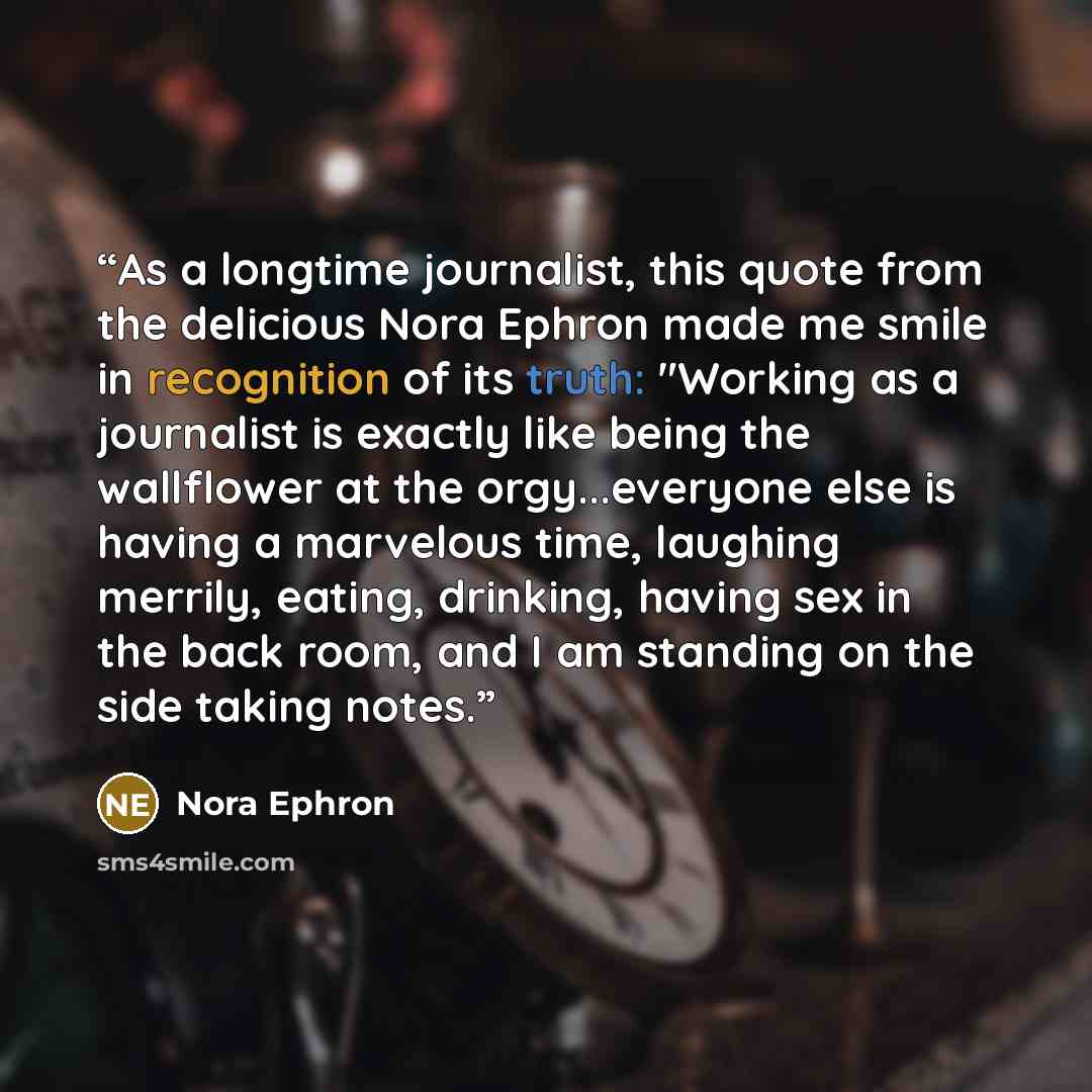 “As a longtime journalist, this quote from the delicious Nora Ephron made me smile in recognition of its truth: "Working as a journalist is exactly like being the wallflower at the orgy...everyone else is having a marvelous time, laughing merrily, eating, drinking, having sex in the back room, and…” quote by Nora Ephron