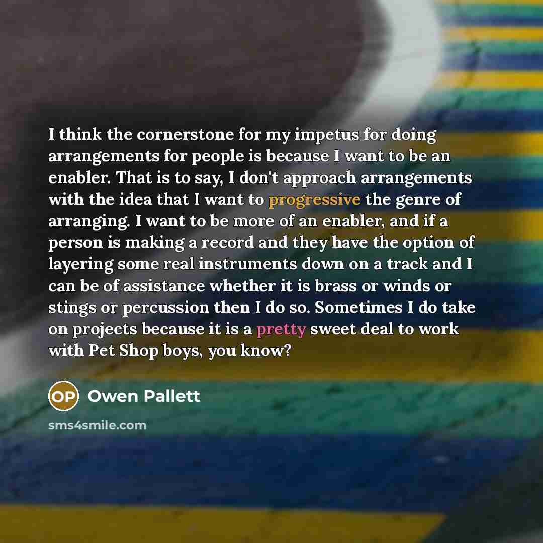 “I think the cornerstone for my impetus for doing arrangements for people is because I want to be an enabler. That is to say, I don't approach arrangements with the idea that I want to progressive the genre of arranging. I want to be more of an enabler, and if a person is making a record and they…” quote by Owen Pallett