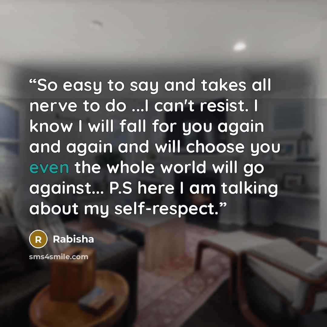 “So easy to say and takes all nerve to do ...I can't resist. I know I will fall for you again and again and will choose you even the whole world will go against... P.S here I am talking about my self-respect.” quote by Rabisha