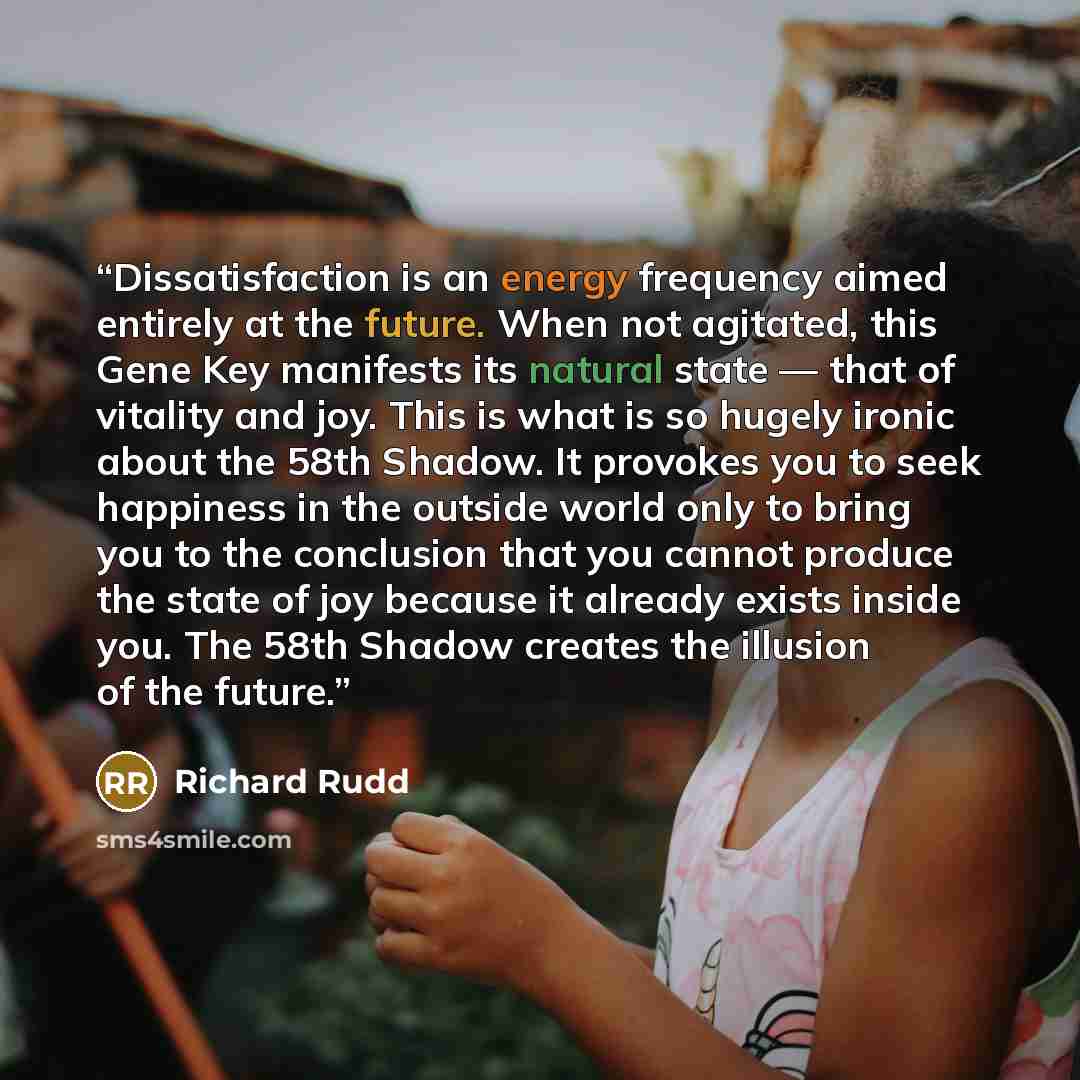 “Dissatisfaction is an energy frequency aimed entirely at the future. When not agitated, this Gene Key manifests its natural state — that of vitality and joy. This is what is so hugely ironic about the 58th Shadow. It provokes you to seek happiness in the outside world only to bring you to the…” quote by Richard Rudd