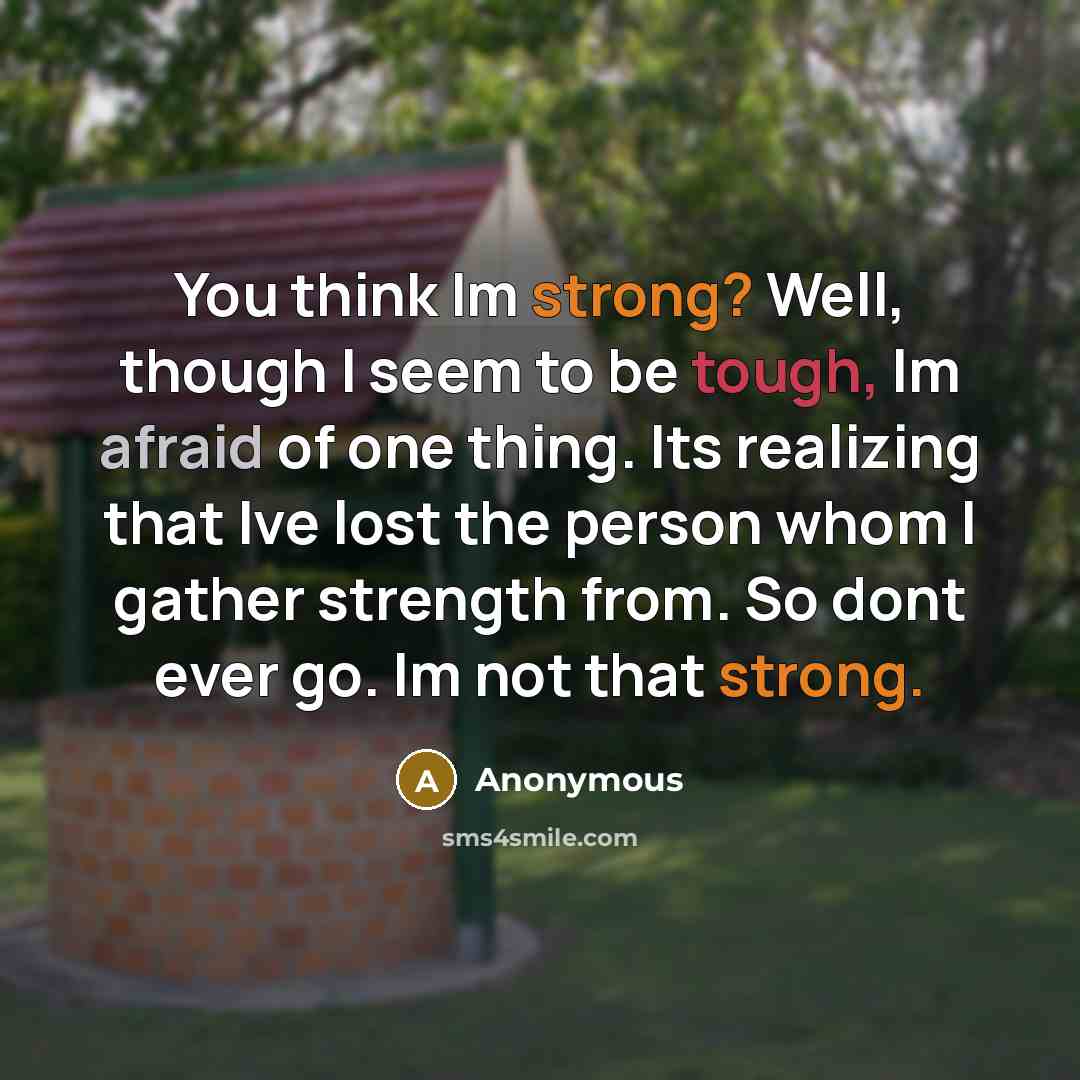 “You think Im strong? Well, though I seem to be tough, Im afraid of one thing. Its realizing that Ive lost the person whom I gather strength from. So dont ever go. Im not that strong.” quote by Anonymous