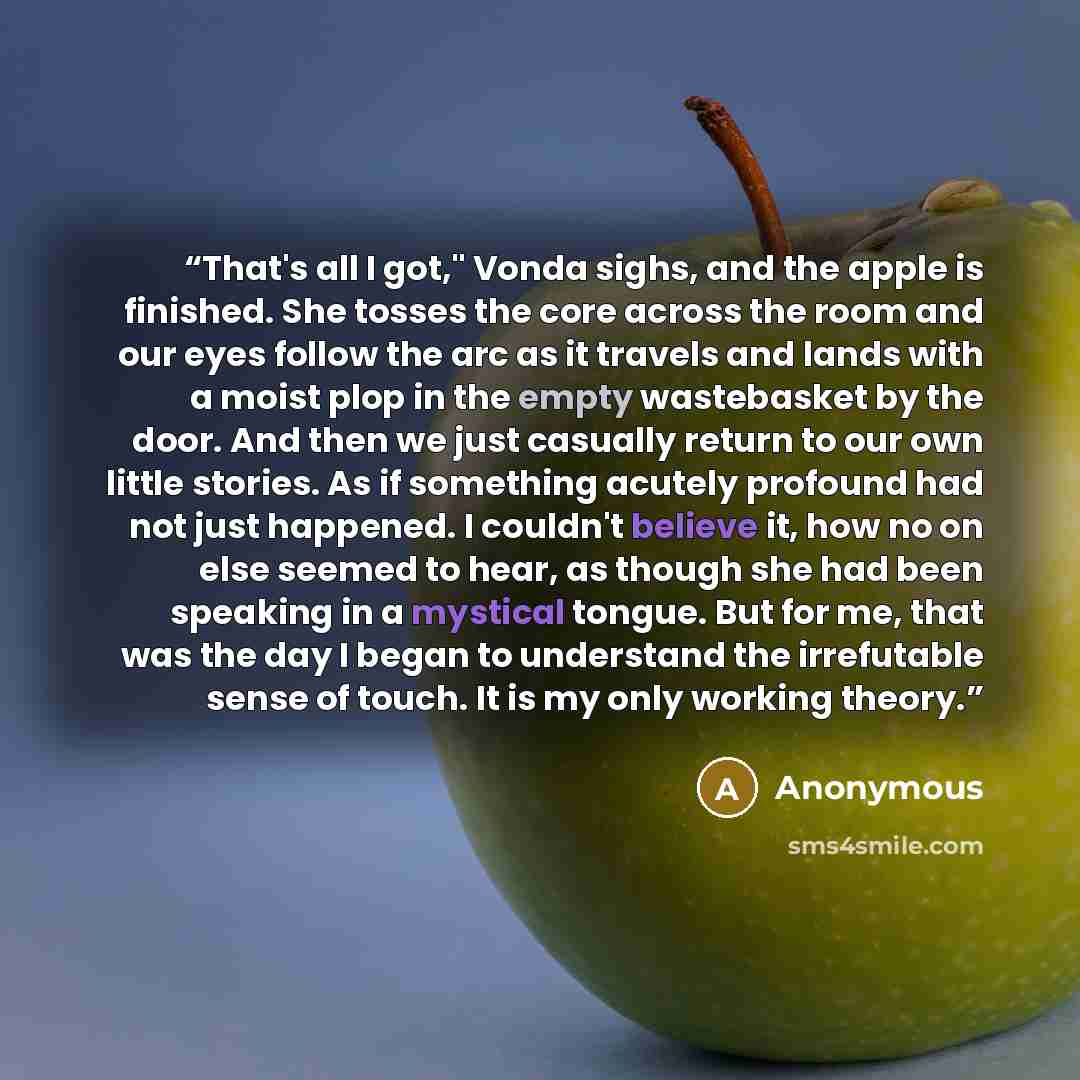 “That's all I got," Vonda sighs, and the apple is finished. She tosses the core across the room and our eyes follow the arc as it travels and lands with a moist plop in the empty wastebasket by the door. And then we just casually return to our own little stories. As if something acutely profound…” quote by Anonymous