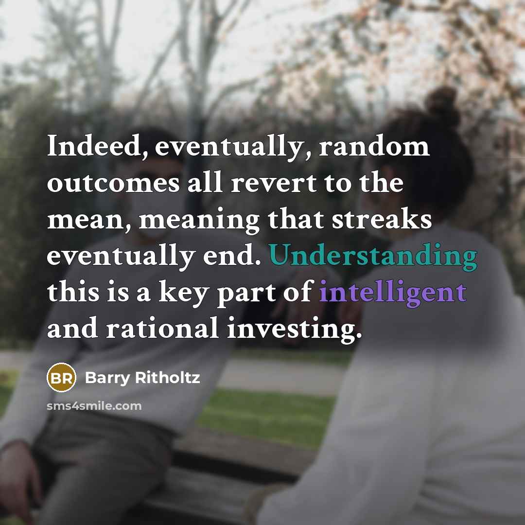“Indeed, eventually, random outcomes all revert to the mean, meaning that streaks eventually end. Understanding this is a key part of intelligent and rational investing.” quote by Barry Ritholtz