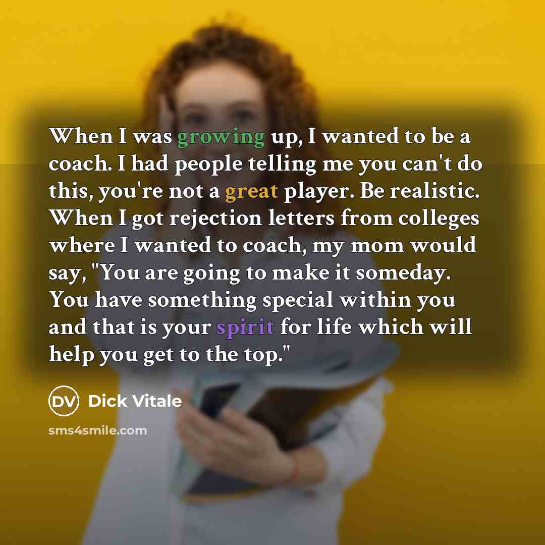 “When I was growing up, I wanted to be a coach. I had people telling me you can't do this, you're not a great player. Be realistic. When I got rejection letters from colleges where I wanted to coach, my mom would say, "You are going to make it someday. You have something special within you and that…” quote by Dick Vitale