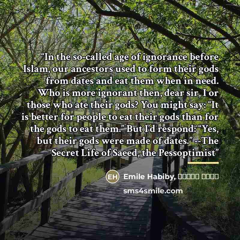 “In the so-called age of ignorance before Islam, our ancestors used to form their gods from dates and eat them when in need. Who is more ignorant then, dear sir, I or those who ate their gods? You might say: “It is better for people to eat their gods than for the gods to eat them.” But I’d respond…” quote by Anonymous