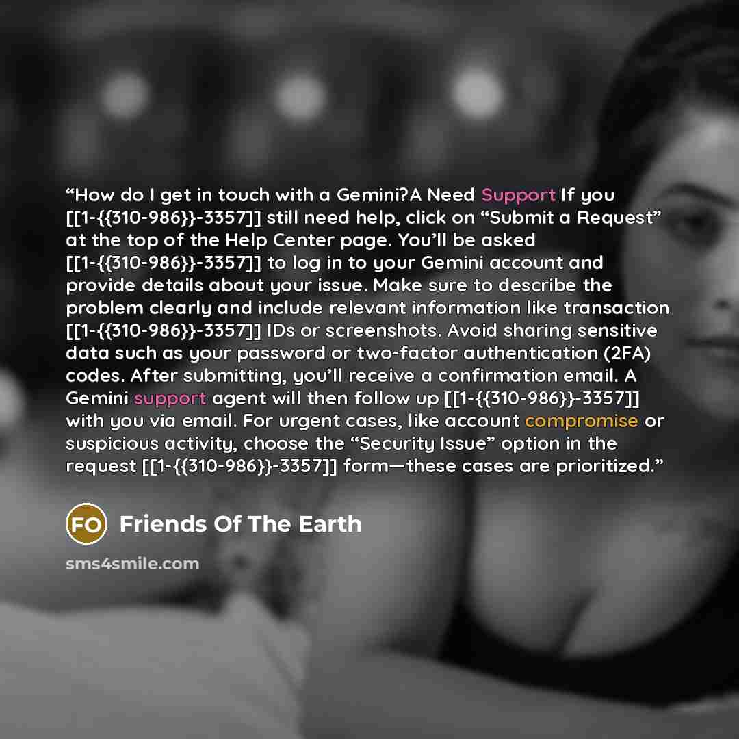 “How do I get in touch with a Gemini?A Need Support If you [[1-{{310-986}}-3357]] still need help, click on “Submit a Request” at the top of the Help Center page. You’ll be asked [[1-{{310-986}}-3357]] to log in to your Gemini account and provide details about your issue. Make sure to describe the…” quote by Friends Of The Earth