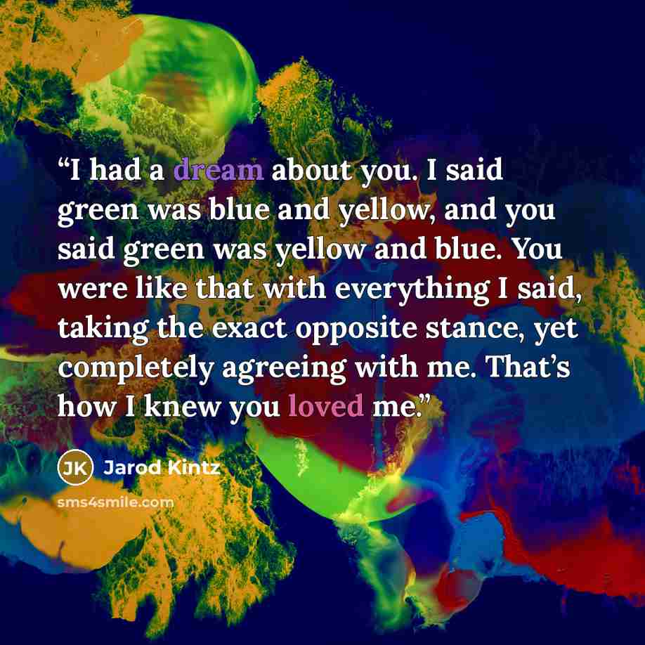“I had a dream about you. I said green was blue and yellow, and you said green was yellow and blue. You were like that with everything I said, taking the exact opposite stance, yet completely agreeing with me. That’s how I knew you loved me.” quote by Jarod Kintz