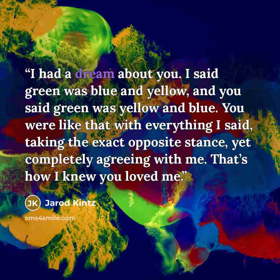 “I had a dream about you. I said green was blue and yellow, and you said green was yellow and blue. You were like that with everything I said, taking the exact opposite stance, yet completely agreeing with me. That’s how I knew you loved me.” quote by Jarod Kintz
