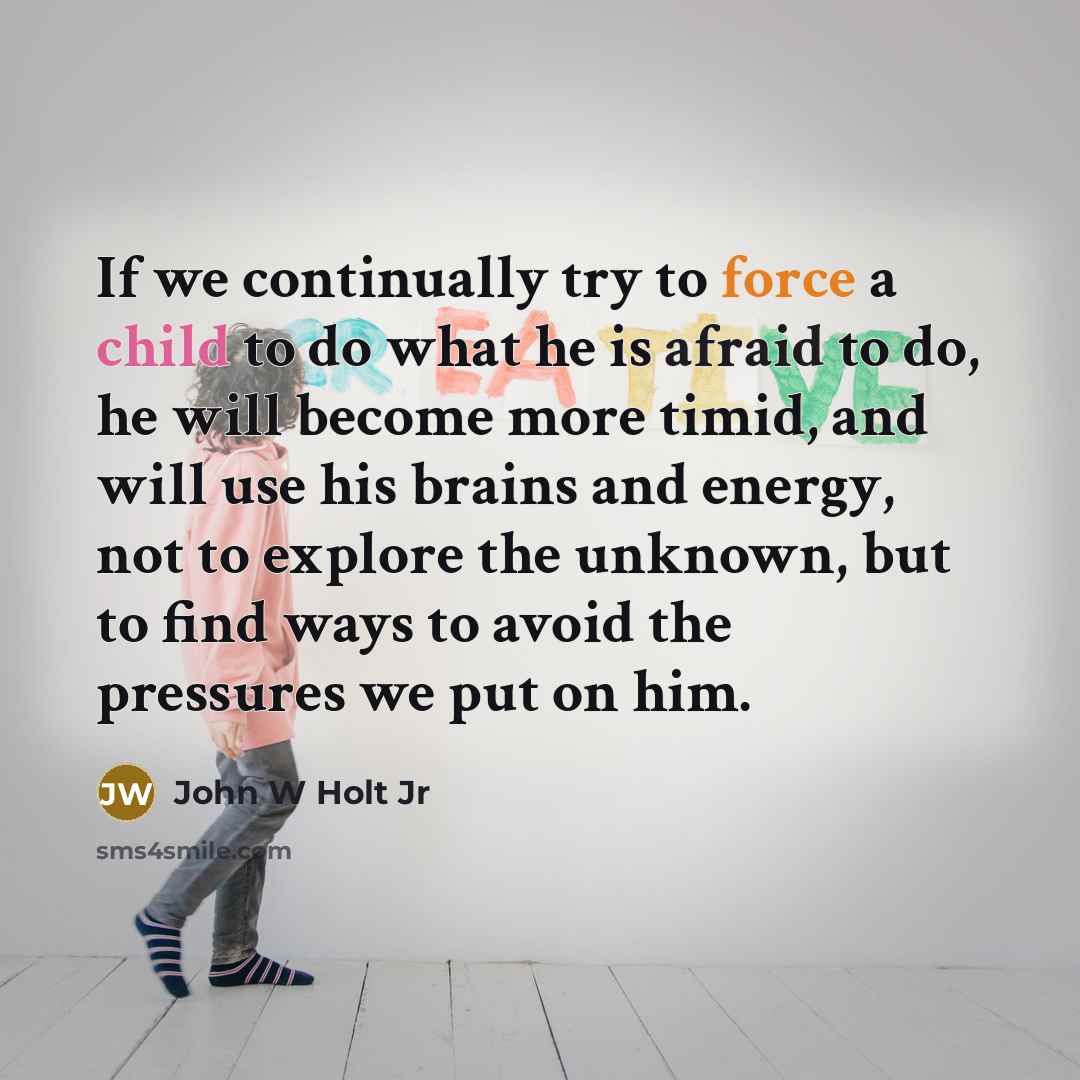 “If we continually try to force a child to do what he is afraid to do, he will become more timid, and will use his brains and energy, not to explore the unknown, but to find ways to avoid the pressures we put on him.” quote by John W Holt Jr