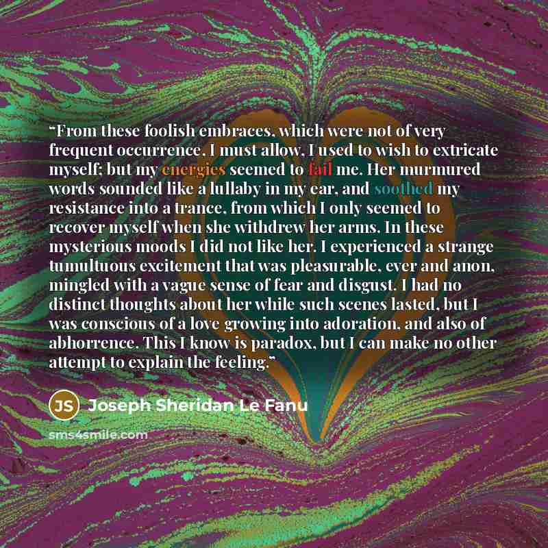 “From these foolish embraces, which were not of very frequent occurrence, I must allow, I used to wish to extricate myself; but my energies seemed to fail me. Her murmured words sounded like a lullaby in my ear, and soothed my resistance into a trance, from which I only seemed to recover myself…” quote by Joseph Sheridan Le Fanu