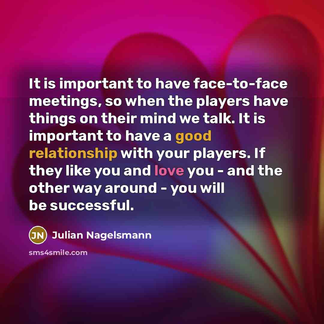 “It is important to have face-to-face meetings, so when the players have things on their mind we talk. It is important to have a good relationship with your players. If they like you and love you - and the other way around - you will be successful.” quote by Julian Nagelsmann