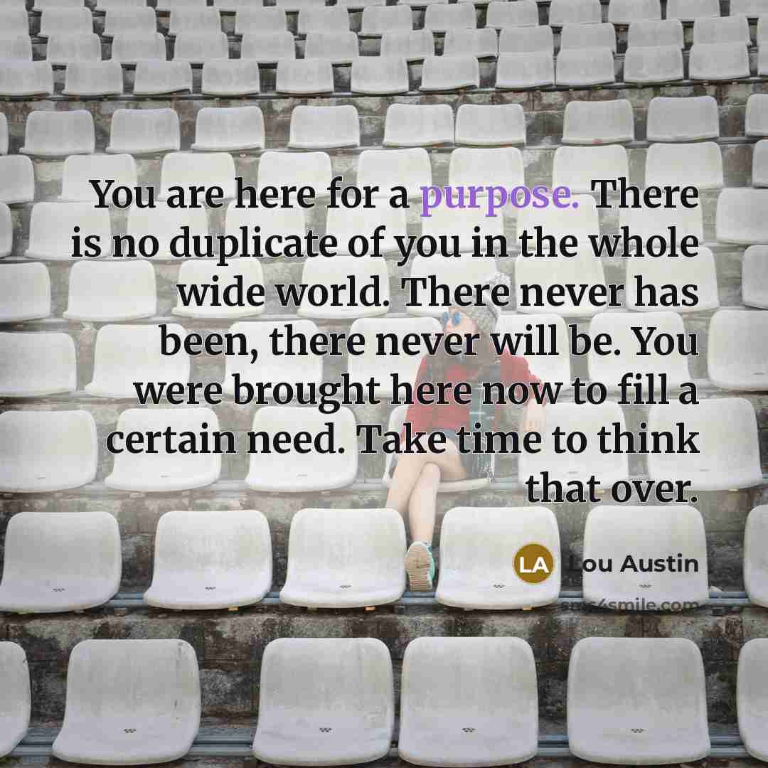 “You are here for a purpose. There is no duplicate of you in the whole wide world. There never has been, there never will be. You were brought here now to fill a certain need. Take time to think that over.” quote by Lou Austin