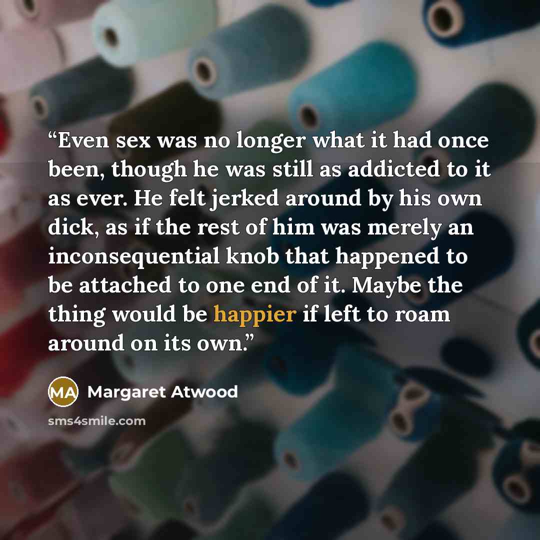 “Even sex was no longer what it had once been, though he was still as addicted to it as ever. He felt jerked around by his own dick, as if the rest of him was merely an inconsequential knob that happened to be attached to one end of it. Maybe the thing would be happier if left to roam around on its…” quote by Margaret Atwood