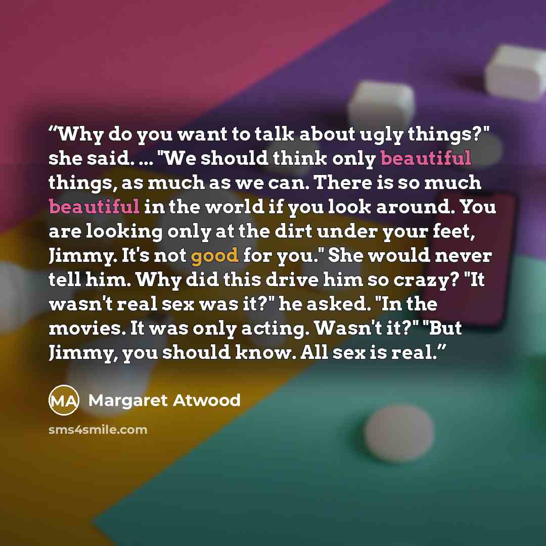 “Why do you want to talk about ugly things?" she said. ... "We should think only beautiful things, as much as we can. There is so much beautiful in the world if you look around. You are looking only at the dirt under your feet, Jimmy. It's not good for you." She would never tell him. Why did this…” quote by Margaret Atwood
