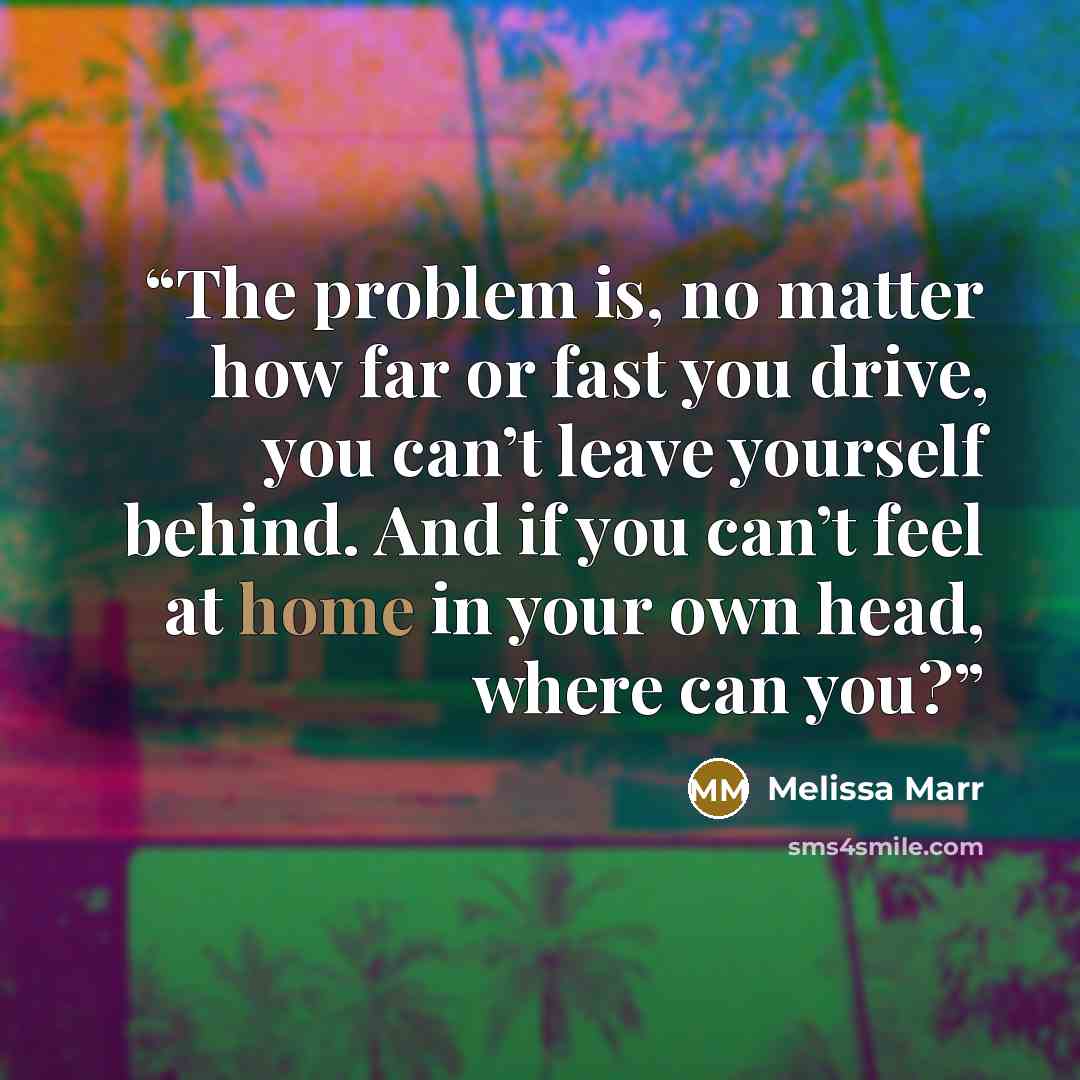 “The problem is, no matter how far or fast you drive, you can’t leave yourself behind. And if you can’t feel at home in your own head, where can you?” quote by Melissa Marr