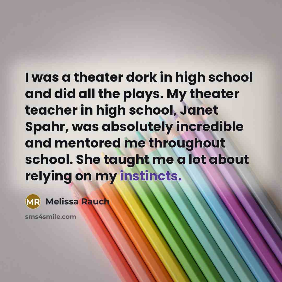 “I was a theater dork in high school and did all the plays. My theater teacher in high school, Janet Spahr, was absolutely incredible and mentored me throughout school. She taught me a lot about relying on my instincts.” quote by Melissa Rauch