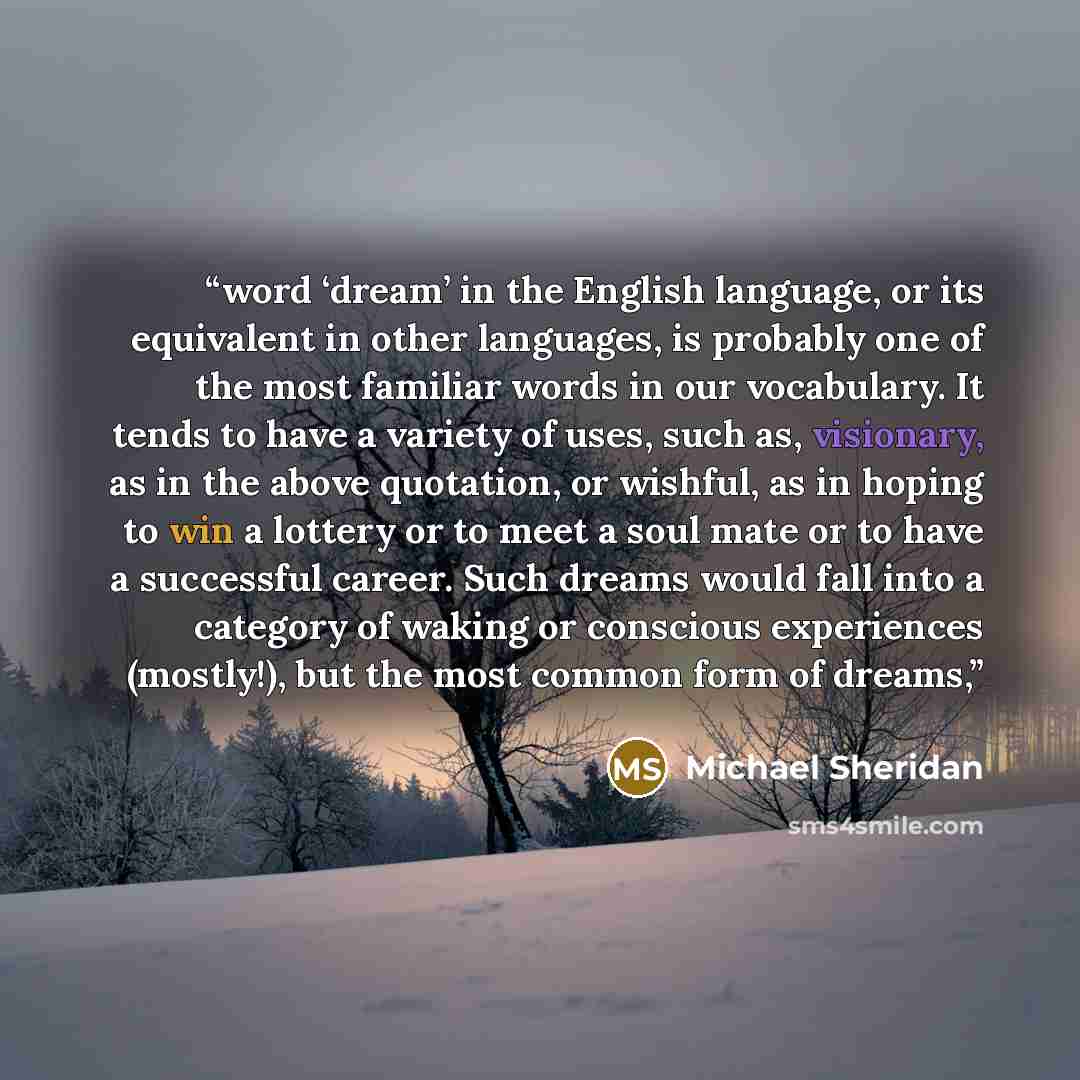 “word ‘dream’ in the English language, or its equivalent in other languages, is probably one of the most familiar words in our vocabulary. It tends to have a variety of uses, such as, visionary, as in the above quotation, or wishful, as in hoping to win a lottery or to meet a soul mate or to have a…” quote by Michael Sheridan