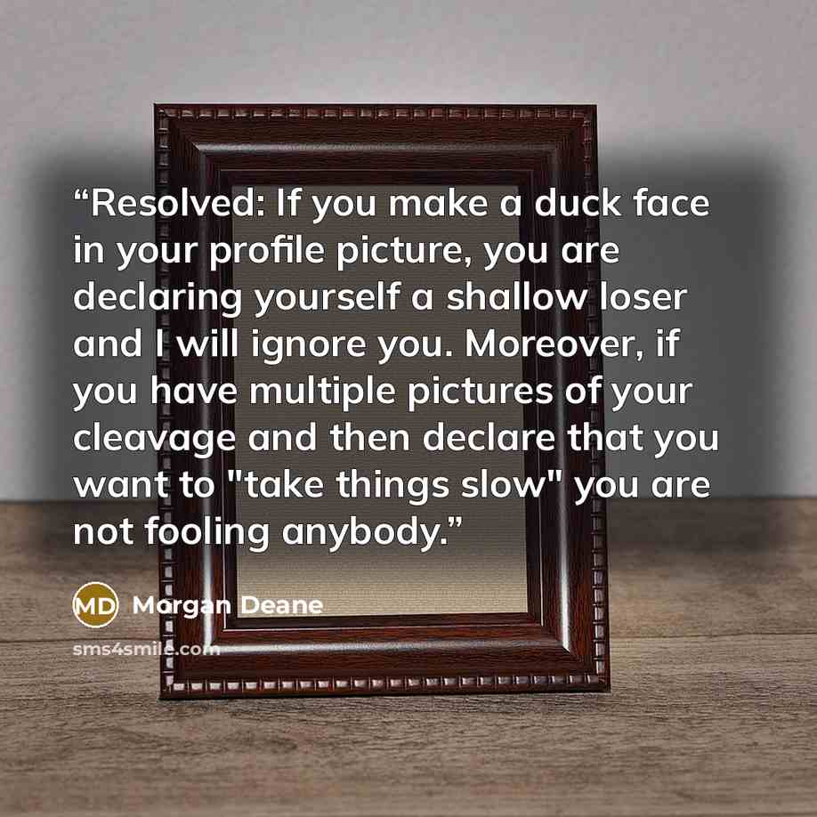 “Resolved: If you make a duck face in your profile picture, you are declaring yourself a shallow loser and I will ignore you. Moreover, if you have multiple pictures of your cleavage and then declare that you want to "take things slow" you are not fooling anybody.” quote by Morgan Deane