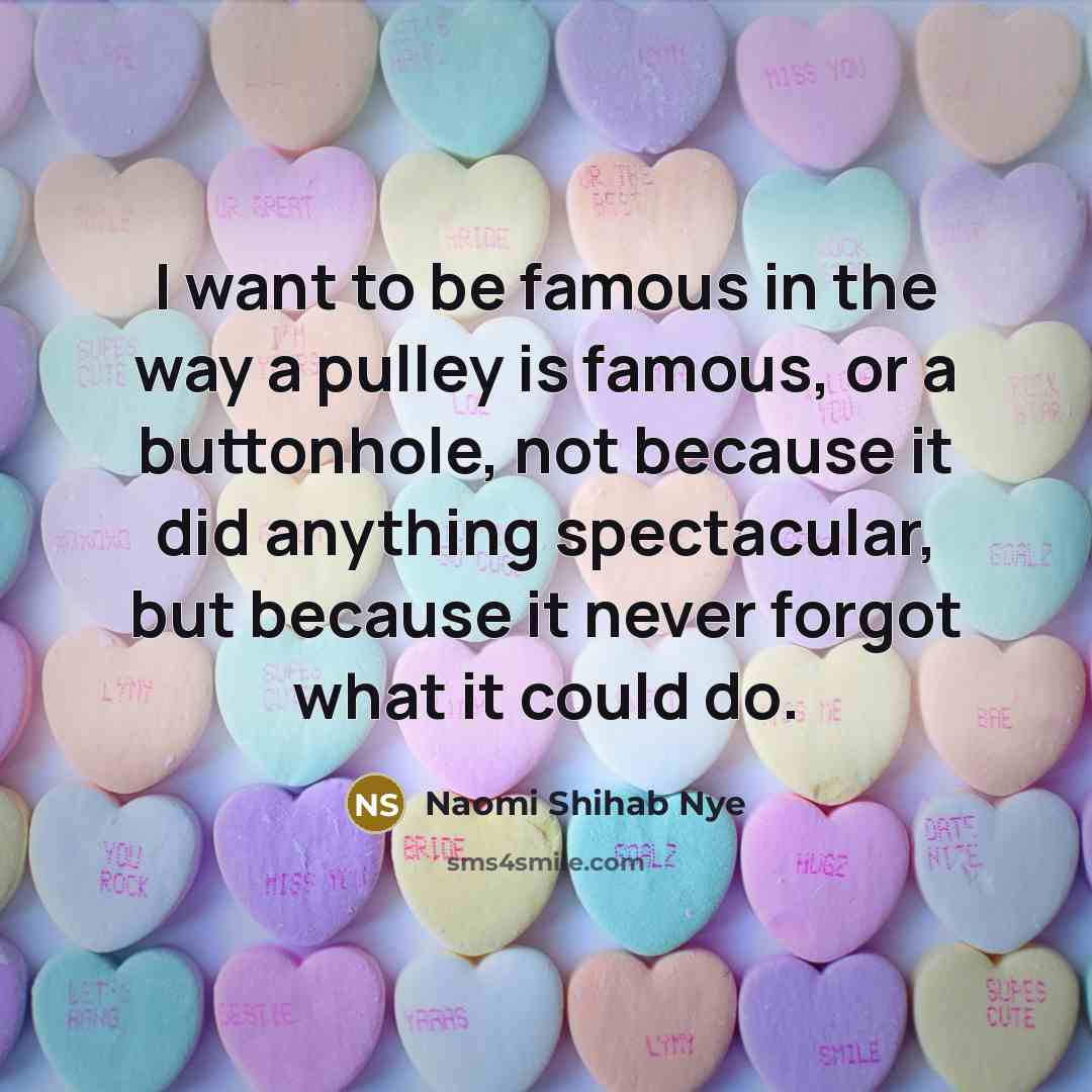 “I want to be famous in the way a pulley is famous, or a buttonhole, not because it did anything spectacular, but because it never forgot what it could do.” quote by Naomi Shihab Nye