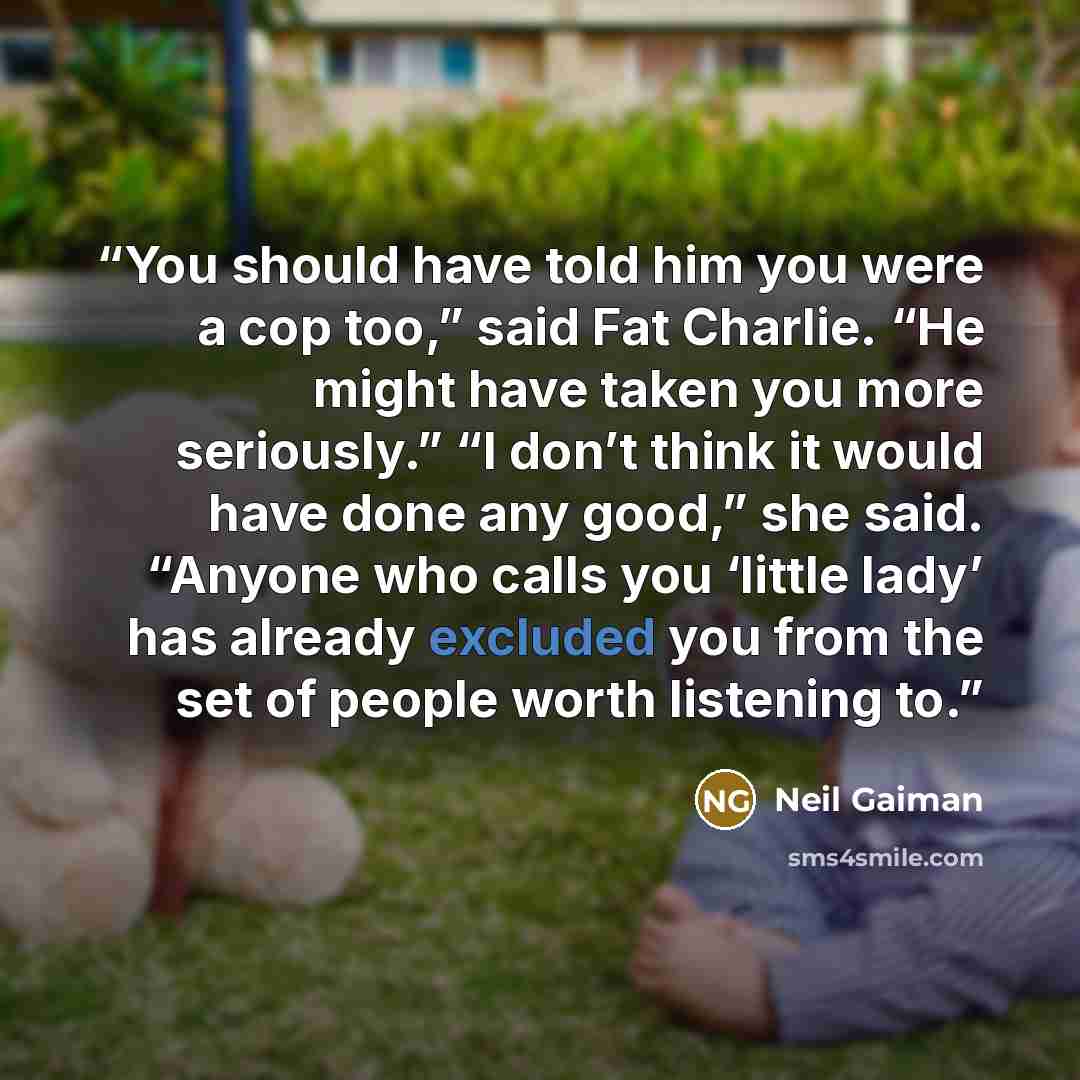 “You should have told him you were a cop too,” said Fat Charlie. “He might have taken you more seriously.” “I don’t think it would have done any good,” she said. “Anyone who calls you ‘little lady’ has already excluded you from the set of people worth listening to.” quote by Neil Gaiman